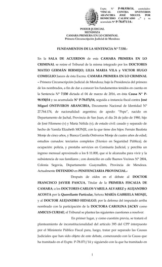 Expte. N° P-98.930/14, caratulados:
“FISCAL CONTRA ONTIVEROS
ARANCIBIA JOSÉ MIGUEL POR
HOMICIDIO CALIFICADO ...” y su
acumulada N° P-78.071/14.-
PODER JUDICIAL
MENDOZA
CAMARA PRIMERA EN LO CRIMINAL
Primera Circunscripción Judicial de Mendoza
FUNDAMENTOS DE LA SENTENCIA Nº 7.530.-
En la SALA DE ACUERDOS de esta CAMARA PRIMERA EN LO
CRIMINAL se reúne el Tribunal de la misma integrado por los DOCTORES
MATEO GERMÁN BERMEJO; LILIA MARIA VILA y VICTOR HUGO
COMEGLIO Jueces de ésta Excma. CAMARA PRIMERA EN LO CRIMINAL
– Primera Circunscripción Judicial de Mendoza; bajo la Presidencia del primero
de los nombrados, a fin de dar a conocer los fundamentos tenidos en cuenta en
la Sentencia N° 7.530 dictada el 04 de marzo de 2016, en ésta Causa Nº P-
98.930/14 y su acumulada N° P-78.071/14, seguida a instancia fiscal contra José
Miguel ONTIVEROS ARANCIBIA, Documento Nacional de Identidad N°
27.764.174, de nacionalidad: argentino; de apodo: “Pepe”, nacido en
Departamento de Jachal, Provincia de San Juan, el día 24 de julio de 1980, hijo
de José Filomeno (v) y María Nélida (v); de estado civil: casado y separado de
hecho de Yamila Elizabeth MONJE, con la que tiene dos hijos: Fernán Bautista
Monje de cinco años, y Bianca Camila Ontiveros Monje de cuatro años de edad;
estudios cursados: terciarios completos (Técnico en Seguridad Pública); de
ocupación: policía, y prestaba servicios en Comisaría Judicial, y percibía un
ingreso mensual aproximado a los $ 11.000, que si le alcanzaba para vivir y la
subsistencia de sus familiares ; con domicilio en calle Buenos Vecinos N° 2804,
Colonia Segovia, Departamento Guaymallén, Provincia de Mendoza.
Actualmente DETENIDO en PENITENCIARIA PROVINCIAL.-
Después de oídos en el debate al DOCTOR
FRANCISCO JAVIER PASCUA, Titular de la PRIMERA FISCALIA DE
CAMARA; a los DOCTORES CARLOS VARELA ALVAREZ y ALEJANDRO
ACOSTA por la Querellante Particular, Señora MARÍA GABRIELA MONJE,
y al DOCTOR ALEJANDRO HIDALGO, por la defensa del imputado arriba
nombrado con la participación de la DOCTORA CAROLINA JACKY como
AMICUS CURIAE; el Tribunal se plantea las siguientes cuestiones a resolver:
En primer lugar, y como cuestión previa, se tratará el
planteamiento de inconstitucionalidad del artículo 395 del CPP interpuesto
por el Ministerio Público Fiscal para, luego, tratar por separado las Causas
Judiciales que han sido objeto de este debate, comenzando con la Causa que
ha tramitado en el Expte. P-78.071/14 y siguiendo con la que ha tramitado en
1
 