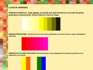 CLASE DE ARMONÍAS ARMONÍA ACROMÁTICA:   O de valores , es aquella que está formada por una serie de grises graduados sucesivamente  hacia el blanco o hacia el negro ARMONÍA MONOCROMA:  Se forma con un solo color; graduando su tono de menor a mayor intensidad o viceversa. ARMONÍA DE COLORES ANÁLOGOS: Está formada por una yuxtaposición de colores que tienen en su integración uno común. 