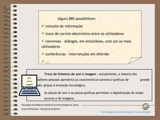 Troca de ficheiros de som e imagem  : actualmente, a maioria dos  computadores pessoais apresenta já características sonoras e gráficas de  grande qualidade, graças à evolução tecnológica. As placas de som e as placas gráficas permitem a digitalização de ondas  sonoras e de imagens. Som versus imagem Alguns BBS possibilitam: consulta de informação troca de correio electrónico entre os utilizadores conversas – diálogos, em simultâneo, com um ou mais utilizadores conferências – intervenções em diferido ... Faculdade de Medicina Dentária da Universidade de Lisboa Curso Profissional “Assistente Dentário” Tecnologias de Informação e Comunicação 