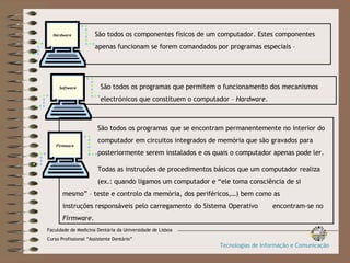 São todos os componentes físicos de um computador. Estes componentes  apenas funcionam se forem comandados por programas especiais –  Sofware . Hardware São todos os programas que permitem o funcionamento dos mecanismos  electrónicos que constituem o computador –  Hardware . Software São todos os programas que se encontram permanentemente no interior do  computador em circuitos integrados de memória que são gravados para  posteriormente serem instalados e os quais o computador apenas pode ler. Todas as instruções de procedimentos básicos que um computador realiza  (ex.: quando ligamos um computador e “ele toma consciência de si  mesmo” – teste e controlo da memória, dos periféricos,…) bem como as  instruções responsáveis pelo carregamento do Sistema Operativo  encontram-se no  Firmware . Firmware Faculdade de Medicina Dentária da Universidade de Lisboa Curso Profissional “Assistente Dentário” Tecnologias de Informação e Comunicação 