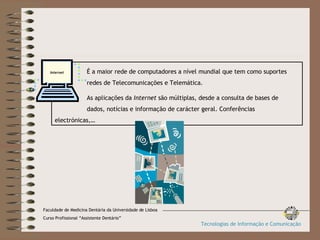 É a maior rede de computadores a nível mundial que tem como suportes  redes de Telecomunicações e Telemática. As aplicações da  Internet  são múltiplas, desde a consulta de bases de  dados, notícias e informação de carácter geral. Conferências  electrónicas,… Internet Faculdade de Medicina Dentária da Universidade de Lisboa Curso Profissional “Assistente Dentário” Tecnologias de Informação e Comunicação 
