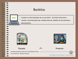 Burótica Fim Consiste na informatização de um escritório – Escritório electrónico –  visando a automatização das variadas fases do trabalho de secretariado e  administrativo. Burótica Presente Passado Faculdade de Medicina Dentária da Universidade de Lisboa Curso Profissional “Assistente Dentário” Tecnologias de Informação e Comunicação 