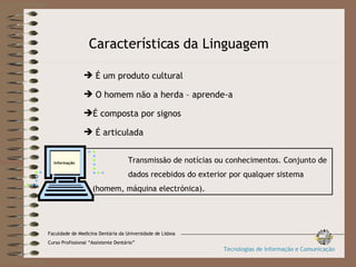 Características da Linguagem É um produto cultural O homem não a herda – aprende-a É composta por signos É articulada Transmissão de notícias ou conhecimentos. Conjunto de  dados recebidos do exterior por qualquer sistema  (homem, máquina electrónica). Informação Faculdade de Medicina Dentária da Universidade de Lisboa Curso Profissional “Assistente Dentário” Tecnologias de Informação e Comunicação 