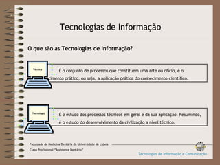 Tecnologias de Informação O que são as Tecnologias de Informação? É o conjunto de processos que constituem uma arte ou ofício, é o  conhecimento prático, ou seja, a aplicação prática do conhecimento  científico. Técnica É o estudo dos processos técnicos em geral e da sua aplicação. Resumindo,  é o estudo do desenvolvimento da civilização a nível técnico. Tecnologia Faculdade de Medicina Dentária da Universidade de Lisboa Curso Profissional “Assistente Dentário” Tecnologias de Informação e Comunicação 
