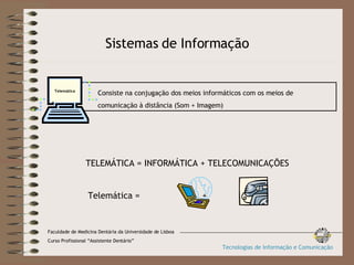 Sistemas de Informação TELEMÁTICA = INFORMÁTICA + TELECOMUNICAÇÕES Telemática =    +   Faculdade de Medicina Dentária da Universidade de Lisboa Curso Profissional “Assistente Dentário” Tecnologias de Informação e Comunicação Consiste na conjugação dos meios informáticos com os meios de  comunicação à distância (Som + Imagem) Telemática 