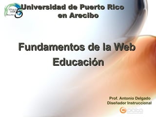 Fundamentos de la Web  Educación Universidad de Puerto Rico  en Arecibo Prof. Antonio Delgado Dise ñador Instruccional 