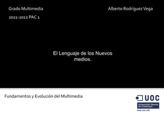 Grado Multimedia                             Alberto Rodríguez Vega
 2011-2012 PAC 1




                       El Lenguaje de los Nuevos
                               medios.




Fundamentos y Evolución del Multimedia
 