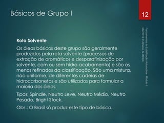 Básicos de Grupo I
Rota Solvente
Os óleos básicos deste grupo são geralmente
produzidos pela rota solvente (processos de
extração de aromáticos e desparafinização por
solvente, com ou sem hidro-acabamento) e são os
menos refinados da classificação. São uma mistura,
não uniforme, de diferentes cadeias de
hidrocarbonetos e são utilizados para formular a
maioria dos óleos.
Tipos: Spindle, Neutro Leve, Neutro Médio, Neutro
Pesado, Bright Stock.
Obs.: O Brasil só produz este tipo de básico.
12
 