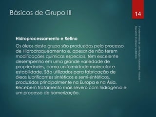 Básicos de Grupo III
Hidroprocessamento e Refino
Os óleos deste grupo são produzidos pelo processo
de Hidrodraqueamento e, apesar de não terem
modificações químicas especiais, têm excelente
desempenho em uma grande variedade de
propriedades, como uniformidade molecular e
estabilidade. São utilizados para fabricação de
óleos lubrificantes sintéticos e semi-sintéticos,
produzidos principalmente na Europa e na Ásia.
Recebem tratamento mais severo com hidrogênio e
um processo de isomerização.
14
 