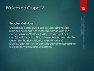 Básicos de Grupo IV
Reações Químicas
Os básicos deste grupo são obtidos através de
reações químicas das matérias-primas sintéticas,
como Poli-Alfa-Olefinas (PAOs). Esses produtos,
combinados com aditivos, oferecem um excelente
desempenho dos atributos relacionados à
lubrificação. Têm uma composição química estável
e cadeias moleculares uniformes.
15
 