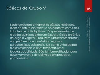 Básicos de Grupo V
Neste grupo encontramos os básicos natênicos,
além de ésteres sintéticos e poliolesteres como poli-
isobuteno e poli-alquileno. São provenientes de
reações químicas entre um álcool e ácido orgânico
de origem vegetal. Produzem lubrificantes da mais
alta performance, conferindo algumas
características adicionais, tais como untuosidade,
maior resistência a altas temperaturas e
biodegradabilidade. São também utilizados para
desenvolvimento de aditivos e em processos
petroquímicos.
16
 