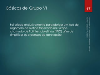 Básicos de Grupo VI
Foi criado exclusivamente para abrigar um tipo de
oligômero de olefina fabricado na Europa,
chamado de Polinternalolefinna ( PIO) afim de
simplificar os processos de aprovação.
17
 