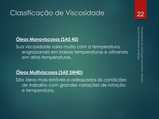 Classificação de Viscosidade
Óleos Monoviscosos (SAE 40)
Sua viscosidade varia muito com a temperatura,
engrossando em baixas temperaturas e afinando
em altas temperaturas.
Óleos Multiviscosos (SAE 5W40)
São óleos mais estáveis e adequados às condições
de trabalho com grandes variações de rotação
e temperatura.
22
 