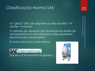 Classificação Norma SAE
Os “graus” SAE, são seguidos ou não da letra “W”
(winter = inverno).
O método de medição das temperaturas limites de
bombeamento é normatizada e utiliza aparelhos
denominados viscosímetros.
O mais comum é o cinemático.
(Society of Automotive Engineers )
23
 