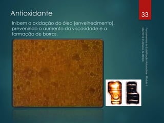 Antioxidante
Inibem a oxidação do óleo (envelhecimento),
prevenindo o aumento da viscosidade e a
formação de borras.
33
 