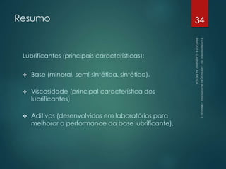 Resumo
Lubrificantes (principais características):
 Base (mineral, semi-sintética, sintética).
 Viscosidade (principal característica dos
lubrificantes).
 Aditivos (desenvolvidos em laboratórios para
melhorar a performance da base lubrificante).
34
 