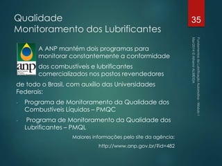 Qualidade
Monitoramento dos Lubrificantes
A ANP mantém dois programas para
monitorar constantemente a conformidade
dos combustíveis e lubrificantes
comercializados nos postos revendedores
de todo o Brasil, com auxílio das Universidades
Federais:
- Programa de Monitoramento da Qualidade dos
Combustíveis Líquidos – PMQC
- Programa de Monitoramento da Qualidade dos
Lubrificantes – PMQL
Maiores informações pelo site da agência:
http://www.anp.gov.br/?id=482
35
 