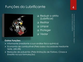  Reduzir o atrito
(Lubrificar)
 Resfriar
 Limpar
 Proteger
 Vedar
4
Outras Funções:
 Informante (mediante a sua análise físico-química)
 Economia de combustível (Pela baixa viscosidade mediante
teste, até 6%)
 Redução de poluentes (Pela limitação de Fósforo, Cinzas e
Enxofre na sua formulação)
Funções do Lubrificante
 