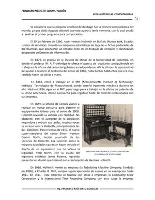 FUNDAMENTOS DE COMPUTACIÓN
EVOLUCIÓN DE LAS COMPUTADORAS
8
Se considera que la máquina analítica de Babbage fue la primera computadora del
mundo, ya que Adda Augusta observó que este aparato tenía memoria, con lo cual ayudó
a realizar el primer programa para computadora.
El 29 de febrero de 1860, nace Herman Hollerith en Buffalo (Nueva York, Estados
Unidos de América). Inventó las máquinas estadísticas de tarjetas o fichas perforadas de
80 columnas, que alcanzaron un notable éxito en los trabajos de cómputo y clasificación
de grandes volúmenes de información.
En 1879, se gradúa en la Escuela de Minas de la Universidad de Columbia, en
donde el profesor W. P. Trowbridge le ofrece el puesto de ayudante consiguiéndole un
trabajo en la oficina del censo del gobierno estadounidense. Allí le ofrecen la oportunidad
de ayudar a resolver el problema del censo de 1880, había tantos habitantes que era muy
tardado hacer las tablas a mano.
En 1882, entró a trabajar en el MIT (Massachusetts Institute of Technology:
Instituto Tecnologíco de Massachuset), donde enseñó ingeniería mecánica durante un
año. Hasta el 1884, sigue en el MIT, pero luego pasa a trabajar en la oficina de patentes de
la Unión Americana, donde aprovecha para registrar hasta 30 patentes relacionadas con
sus inventos.
En 1889, la Oficina de Censos vuelve a
realizar un nuevo concurso para obtener el
equipamiento idóneo para el censo de 1900.
Hollerith revalidó su victoria con facilidad. No
obstante, con el aumento de la población
negándose a reducir sus tarifas, muchas voces
se alzaron contra Hollerith, principalmente las
del Gobierno. Para el censo de 1910, el nuevo
superintendente del censo Simon Newton
Dexter North, decide prescindir de los
servicios de Hollerith. Las patentes sobre la
máquina tabuladora parecían hacer inviable el
diseño de un equivalente que no violase la
legalidad. Pero North, con la ayuda del
ingeniero eléctrico James Powers, logrando
presentar un diseño que terminó con el monopolio de Herman Hollerith.
En 1910, Hollerith, vende su empresa (la Tabulating Machine Company, fundada
en 1896), a Charles R. Flint, aunque siguió ejerciendo de asesor en su exempresa hasta
1921. En 1911, esta empresa se fusiona con otras 2 empresas: la Computing Scale
Corporation y la International Time Recording Company; con esto surge la empresa
MÁQUINA TABULADORA DE EQUIPO CON TARJETAS
PERFORADAS DE 90 COLUMNAS
Ing. FRANCISCO RAÚL ORTIZ GONZÁLEZ
 