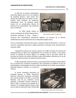 FUNDAMENTOS DE COMPUTACIÓN
EVOLUCIÓN DE LAS COMPUTADORAS
10
COMPUTADOR DE ATANASOFF y BERRY (ABC)
La ABC fue la primera computadora
electrónica digital, pero no era una máquina
de propósito general a gran escala. Esto
porque sólo podía hacer un trabajo a la vez y
resolver tipos limitados de problemas
matemáticos. Pero, no obstante, poseía
muchas de las características básicas de
diseño de las computadoras más poderosas
que la sucedieron.
En 1939, decide realizar su
sueño, auxiliándose de Clifford Edward Berry,
estudiante graduado en física. Diseña y
construye dos computadoras electrónicas digitales, las primeras de la historia,
estableciendo las bases electrónicas de la computadora digital actual.
Una es un prototipo construido para poner a prueba las ideas de Atanasoff; y, la otra fue
el primer computador electrónico y digital automático nombrada como: Atanasoff Berry
Computer (ABC).
Atanasoff fue pionero por muchas razones. En el ABC la función de memoria (el
almacenamiento de datos) era independiente de la función de cálculo, y esta última
función se realizaba de manera digital y no analógica, esto es que para realizar las
funciones de control y de cálculo aritmético usaba conmutadores electrónicos en vez de
mecánicos, siendo el primero en realizarlo de esta manera.
El ABC manipulaba números binarios, y para almacenarlos utilizaba condensadores
(en un principio por cuestiones económicas), esto representó un problema ya que los
condensadores se descargaban de forma natural perdiendo así los datos que guardaban.
Atanasoff ingenió la solución: un circuito de
refresco.
El primer ordenador electrónico de
propósito general, el ENIAC (Electronics
Numerial Instructions Automatic calculator),
tenía partes basadas en el ABC, ya que John
Mauchly, unos de sus creadores, estuvo
visitando a Atanasoff mientras construía el
ABC en 1941, y conoció así los detalles de la
máquina. Sin embargo Mauchly siempre negó
que las ideas de Atanasoff hayan influenciado
COMPUTADOR ATANASOFF BERRY COMPUTER (ABC)
Ing. FRANCISCO RAÚL ORTIZ GONZÁLEZ
 