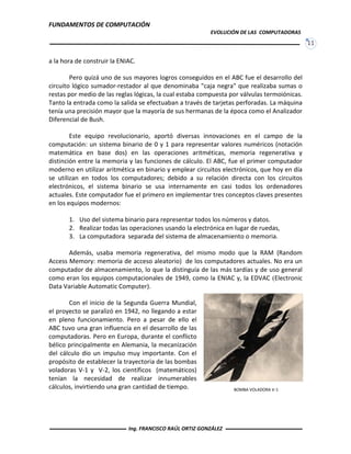 FUNDAMENTOS DE COMPUTACIÓN
EVOLUCIÓN DE LAS COMPUTADORAS
11
BOMBA VOLADORA V-1
a la hora de construir la ENIAC.
Pero quizá uno de sus mayores logros conseguidos en el ABC fue el desarrollo del
circuito lógico sumador-restador al que denominaba "caja negra" que realizaba sumas o
restas por medio de las reglas lógicas, la cual estaba compuesta por válvulas termoiónicas.
Tanto la entrada como la salida se efectuaban a través de tarjetas perforadas. La máquina
tenía una precisión mayor que la mayoría de sus hermanas de la época como el Analizador
Diferencial de Bush.
Este equipo revolucionario, aportó diversas innovaciones en el campo de la
computación: un sistema binario de 0 y 1 para representar valores numéricos (notación
matemática en base dos) en las operaciones aritméticas, memoria regenerativa y
distinción entre la memoria y las funciones de cálculo. El ABC, fue el primer computador
moderno en utilizar aritmética en binario y emplear circuitos electrónicos, que hoy en día
se utilizan en todos los computadores; debido a su relación directa con los circuitos
electrónicos, el sistema binario se usa internamente en casi todos los ordenadores
actuales. Este computador fue el primero en implementar tres conceptos claves presentes
en los equipos modernos:
1. Uso del sistema binario para representar todos los números y datos.
2. Realizar todas las operaciones usando la electrónica en lugar de ruedas,
3. La computadora separada del sistema de almacenamiento o memoria.
Además, usaba memoria regenerativa, del mismo modo que la RAM (Random
Access Memory: memoria de acceso aleatorio) de los computadores actuales. No era un
computador de almacenamiento, lo que la distinguía de las más tardías y de uso general
como eran los equipos computacionales de 1949, como la ENIAC y, la EDVAC (Electronic
Data Variable Automatic Computer).
Con el inicio de la Segunda Guerra Mundial,
el proyecto se paralizó en 1942, no llegando a estar
en pleno funcionamiento. Pero a pesar de ello el
ABC tuvo una gran influencia en el desarrollo de las
computadoras. Pero en Europa, durante el conflicto
bélico principalmente en Alemania, la mecanización
del cálculo dio un impulso muy importante. Con el
propósito de establecer la trayectoria de las bombas
voladoras V-1 y V-2, los científicos (matemáticos)
tenían la necesidad de realizar innumerables
cálculos, invirtiendo una gran cantidad de tiempo.
Ing. FRANCISCO RAÚL ORTIZ GONZÁLEZ
 