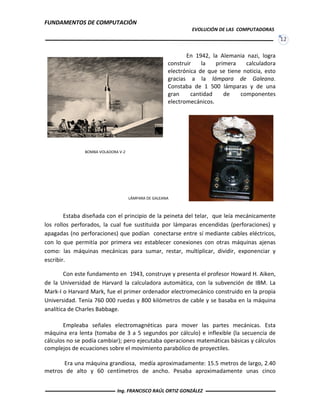 FUNDAMENTOS DE COMPUTACIÓN
EVOLUCIÓN DE LAS COMPUTADORAS
12
En 1942, la Alemania nazi, logra
construir la primera calculadora
electrónica de que se tiene noticia, esto
gracias a la lámpara de Galeana.
Constaba de 1 500 lámparas y de una
gran cantidad de componentes
electromecánicos.
Estaba diseñada con el principio de la peineta del telar, que leía mecánicamente
los rollos perforados, la cual fue sustituida por lámparas encendidas (perforaciones) y
apagadas (no perforaciones) que podían conectarse entre sí mediante cables eléctricos,
con lo que permitía por primera vez establecer conexiones con otras máquinas ajenas
como: las máquinas mecánicas para sumar, restar, multiplicar, dividir, exponenciar y
escribir.
Con este fundamento en 1943, construye y presenta el profesor Howard H. Aiken,
de la Universidad de Harvard la calculadora automática, con la subvención de IBM. La
Mark-I o Harvard Mark, fue el primer ordenador electromecánico construido en la propia
Universidad. Tenía 760 000 ruedas y 800 kilómetros de cable y se basaba en la máquina
analítica de Charles Babbage.
Empleaba señales electromagnéticas para mover las partes mecánicas. Esta
máquina era lenta (tomaba de 3 a 5 segundos por cálculo) e inflexible (la secuencia de
cálculos no se podía cambiar); pero ejecutaba operaciones matemáticas básicas y cálculos
complejos de ecuaciones sobre el movimiento parabólico de proyectiles.
Era una máquina grandiosa, medía aproximadamente: 15.5 metros de largo, 2.40
metros de alto y 60 centímetros de ancho. Pesaba aproximadamente unas cinco
BOMBA VOLADORA V-2
LÁMPARA DE GALEANA
Ing. FRANCISCO RAÚL ORTIZ GONZÁLEZ
 