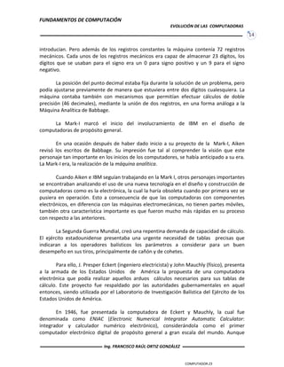FUNDAMENTOS DE COMPUTACIÓN
EVOLUCIÓN DE LAS COMPUTADORAS
14
introducían. Pero además de los registros constantes la máquina contenía 72 registros
mecánicos. Cada unos de los registros mecánicos era capaz de almacenar 23 dígitos, los
dígitos que se usaban para el signo era un 0 para signo positivo y un 9 para el signo
negativo.
La posición del punto decimal estaba fija durante la solución de un problema, pero
podía ajustarse previamente de manera que estuviera entre dos dígitos cualesquiera. La
máquina contaba también con mecanismos que permitían efectuar cálculos de doble
precisión (46 decimales), mediante la unión de dos registros, en una forma análoga a la
Máquina Analítica de Babbage.
La Mark-I marcó el inicio del involucramiento de IBM en el diseño de
computadoras de propósito general.
En una ocasión después de haber dado inicio a su proyecto de la Mark-I, Aiken
revisó los escritos de Babbage. Su impresión fue tal al comprender la visión que este
personaje tan importante en los inicios de los computadores, se había anticipado a su era.
La Mark-I era, la realización de la máquina analítica.
Cuando Aiken e IBM seguían trabajando en la Mark I, otros personajes importantes
se encontraban analizando el uso de una nueva tecnología en el diseño y construcción de
computadoras como es la electrónica, la cual la haría obsoleta cuando por primera vez se
pusiera en operación. Esto a consecuencia de que las computadoras con componentes
electrónicos, en diferencia con las máquinas electromecánicas, no tienen partes móviles,
también otra característica importante es que fueron mucho más rápidas en su proceso
con respecto a las anteriores.
La Segunda Guerra Mundial, creó una repentina demanda de capacidad de cálculo.
El ejército estadounidense presentaba una urgente necesidad de tablas precisas que
indicaran a los operadores balísticos los parámetros a considerar para un buen
desempeño en sus tiros, principalmente de cañón y de cohetes.
Para ello, J. Presper Eckert (ingeniero electricista) y John Mauchly (físico), presenta
a la armada de los Estados Unidos de América la propuesta de una computadora
electrónica que podía realizar aquellos arduos cálculos necesarios para sus tablas de
cálculo. Este proyecto fue respaldado por las autoridades gubernamentales en aquel
entonces, siendo utilizada por el Laboratorio de Investigación Balística del Ejército de los
Estados Unidos de América.
En 1946, fue presentada la computadora de Eckert y Mauchly, la cual fue
denominada como ENIAC (Electronic Numerical Integrator Automatic Calculator:
integrador y calculador numérico electrónico), considerándola como el primer
computador electrónico digital de propósito general a gran escala del mundo. Aunque
COMPUTADOR Z3
Ing. FRANCISCO RAÚL ORTIZ GONZÁLEZ
 