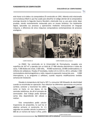 FUNDAMENTOS DE COMPUTACIÓN
EVOLUCIÓN DE LAS COMPUTADORAS
15
COMPUTADORA ENIAC
COMPUTADORA Colossus Mark IICOMPUTADORA Z3
este honor se le debe a la computadora Z3 construido en 1941. Además está relacionada
con la Colossus Mark II, que fue usado para descifrar el código alemán de la computadora
enemiga durante la Segunda Guerra Mundial y destruido tras su uso para evitar dejar
pruebas, siendo recientemente restaurada para un museo británico. Era totalmente
digital, ejecutaba sus procesos y operaciones mediante instrucciones en lenguaje
máquina, a diferencia de otras máquinas computadoras contemporáneas de procesos
analógicos.
La ENIAC, fue construida en la Universidad de Pennsylvania, ocupaba una
superficie de 167 m² y operaba con un total de 17 468 válvulas electrónicas o tubos de
vacío, 7 200 diodos de cristal, 1 500 relés, 70 000 resistencias, 10 000 condensadores y 5
millones de soldaduras. Pesaba 27 toneladas, medía 2,4 m x 0,9 m x 30 m; utilizaba 1 500
conmutadores electromagnéticos y relés; requería la operación manual de unos 6 000
interruptores, y su programa o software, cuando requería modificaciones tardaba
semanas de instalación.
Elevaba la temperatura del local a 50o C y consumía 140 Kilowatts de electricidad
cuando se encontraba en operación. Para efectuar las diferentes operaciones era preciso
cambiar, conectar y reconectar los cables
como se hacía, en esa época, en las
centrales telefónicas, de allí el concepto de
conmutador. Este trabajo podía demorar
varios días dependiendo del cálculo a
realizar.
Esta computadora podía calcular
trayectorias de proyectiles, lo cual fue el
objetivo primario al construirla. En 1.5
segundos era posible calcular la potencia 5
000 de un número de hasta 5 cifras, podía
Ing. FRANCISCO RAÚL ORTIZ GONZÁLEZ
 