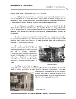 FUNDAMENTOS DE COMPUTACIÓN
EVOLUCIÓN DE LAS COMPUTADORAS
16
COMPUTADORA EDSAC
resolver 5 000 sumas y 360 multiplicaciones en 1 segundo.
La ENIAC, independientemente de que en esa época era un adelanto importante,
aún se encontraba a un paso atrás de las computadoras modernas. Siempre que se
requería una nueva serie de operaciones, los operadores tenían que modificar los circuitos
y reabrir los interruptores, actividad (proceso) que podía tomar varias horas.
Es por ello que el matemático húngaro John von Neumann, concibió la idea de
cómo resolver este inconveniente. Indicó que se podría diseñar una computadora en la
cual las instrucciones de procesamiento pudieran introducirse junto con los datos por
procesar. Tanto el programa como los datos podrían ser almacenados en la memoria del
computador.
En este nuevo sistema computacional (computadora con programa almacenado),
los operadores sólo tendrían que introducir un nuevo conjunto de instrucciones cuando
quisieran que la computadora ejecutara un nuevo programa, por lo que no tendrían que
modificar los circuitos de la máquina.
Con este nuevo concepto de
programa almacenado, nace la idea del
software y de los programas escritos. Es por
ello que la primera computadora
(calculadora) con programa almacenado,
llamada EDSAC de Electronic Delay Storage
Automatic Calculator (calculadora
automática con almacenamiento diferido
electrónico), es construido en Inglaterra en
1949.
En 1950, es construida la segunda
computadora con programa almacenado en los Estados Unidos de América, denominada
como la EDVAC (Electronic Discrete Variable Automatic: computadora automática
electrónica con variable discreta). Con estos dos
equipos, se instituye la etapa de la revolución de
las computadoras y el crecimiento explosivo de la
industria de la computación comercial.
COMPUTADORA EDVAC
Ing. FRANCISCO RAÚL ORTIZ GONZÁLEZ
 
