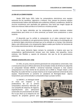 FUNDAMENTOS DE COMPUTACIÓN
EVOLUCIÓN DE LAS COMPUTADORAS
17
COMPUTADORA UNIVAC I
LA ERA DE LA COMPUTADORA
Desde 1950 hasta 1953, todas las computadoras electrónicas eran equipos
exclusivos de los científicos, ingenieros y militares. Esto, porque los primeros equipos
computacionales habían sido diseñados para ambientes militares y académicos, donde los
recursos económicos eran aportados por gobiernos. Esto hacía que ningún equipo de
hasta ese entonces había servido en el comercio o iniciativa privada.
Con los logros obtenidos por las computadoras, grandes empresas estaban
preparándose para entrar en el ramo comercial, ya fuesen como productores o como
usuarios.
El desarrollo que ha sufrido la computación en el rubro comercial hasta la
actualidad se ha dividido en seis generaciones distintas. Cada etapa se ha distinguido por
su elemento lógico electrónico principal que se ha utilizado en su tiempo. Este elemento
lógico, está referenciado a los componentes lógicos usados para facilitar las funciones de
los circuitos electrónicos dentro del computador.
Cada nuevo elemento lógico siempre ha conducido a mejoras para que las
computadoras significativamente siempre sean más rápidas, más pequeñas, menos
costosas, más flexibles y, capaces de almacenar más que las de las generaciones
anteriores.
PRIMERA GENERACIÓN (1951-1958)
En 1951, en junio, inicia la primera generación de computadoras comerciales. Esto
a consecuencia de que la Oficina del Censo de los Estados Unidos de América ha adquirido
un computador llamado UNIVAC I (Universal Automatic Computer I). Este sistema
computacional es el hijo mental de los pioneros de la ENIAC (J. Presper Eckert y John
Mauchly), los cuales forman su propia empresa al ver el gran potencial comercial de estos
equipos. Posteriormente se convierte en subsidiaria de Remington-Rand (Sperry
Corporation), que comercializaba la computadora bajo su propio nombre.
La UNIVAC I, se distinguió desde
un inicio con respecto a sus
predecedoras de ser la primera
computadora electrónica fabricada por
una compañía de máquinas de negocios,
específicamente para aplicaciones
comerciales de procesamiento de datos.
Por lo que ahora ya se disponía de una
máquina de propósito general para
Ing. FRANCISCO RAÚL ORTIZ GONZÁLEZ
 