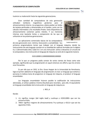 FUNDAMENTOS DE COMPUTACIÓN
EVOLUCIÓN DE LAS COMPUTADORAS
19
tuvieron su maduración hasta las siguientes generaciones.
Gran cantidad de computadoras de esta generación
utilizaban tambores magnéticos giratorios para el
almacenamiento interno. Los programas y datos podían ser leídos
de tarjetas perforadas y almacenados en el tambor, junto con los
cálculos intermedios y los resultados finales. Estos dispositivos de
almacenamiento contenían partes móviles. Y sus memorias
internas eran bastante lentas a comparación de las que se
utilizarían en las próximas generaciones.
Las aplicaciones comerciales típicas de las computadoras
de esta generación eran: nómina, facturación y contabilidad. Sus
primeros programadores tenían que trabajar con el lenguaje máquina, donde las
instrucciones de este lenguaje constan en su totalidad de cadenas formadas por lo dígitos
0 y 1 (denominados bits). Cada 0 ó 1 en una instrucción: activa o desactiva un circuito de
la computadora. Una instrucción en lenguaje de máquina se vería de la siguiente manera:
0101100001110000000000001000000
Por lo que un programa podía constar de varios cientos de líneas como este
ejemplo, significando que la programación en aquel entonces era difícil y que los errores
eran frecuentes.
Es por ello que en 1952, la Dra. Grace Hopper de la Universidad de Pensilvania,
logra el primer adelanto en lenguajes de programación al crear un lenguaje que evitaría a
personas la tediosa tarea de programar en lenguaje de máquina, al producir el lenguaje
ensamblador.
Los lenguajes ensamblador hicieron posible la codificación de instrucciones
abreviadas, al utilizar palabras mnemo (facultad para recordar), para ello. El equivalente
en lenguaje ensamblador de la instrucción en lenguaje de máquina es:
L REG ,A
Donde:
1. <L> significa <carga> (del inglés load) y sustituye a <01011000> que son los
primeros 8 bits.
2. <REG> significa <registro de almacenamiento 7>y sustituye a <0111> que son los
siguientes 4 bits.
TAMBOR MAGNÉTICO
Ing. FRANCISCO RAÚL ORTIZ GONZÁLEZ
 