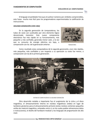 FUNDAMENTOS DE COMPUTACIÓN
EVOLUCIÓN DE LAS COMPUTADORAS
20
El lenguaje ensamblador hizo que al sustituir números por símbolos comprensibles,
este fuese mucha más fácil para los programadores experimentados la codificación de
instrucciones.
SEGUNDA GENERACIÓN (1959-1964)
En la segunda generación de computadoras, los
tubos de vacío son sustituidos por otro elemento lógico
denominado transistor. Este nuevo componente
electrónico fue más rápido en su funcionamiento, más
pequeño y más confiable, generaba menor calor, a la vez
que su consumo de energía eléctrica era bajo, a
comparación con los de la generación anterior.
Como resultado estas computadoras de la segunda generación, eran más rápidas,
más pequeñas, más confiables y con respecto a su operación su costo fue menor, a
comparación con las de la primera generación.
Otro desarrollo notable e importante fue el surgimiento de la cinta y el disco
magnético, el almacenamiento interno en núcleos magnéticos (redes) en lugar de
tambores giratorios para el almacenamiento primario (estos núcleos contenían pequeños
anillos de material magnético, enlazados entre sí, en los cuales podían almacenarse datos
e instrucciones), el diseño del hardware modular y los lenguajes de programación de alto
nivel.
TRANSISTORES
SISTEMA DE COMPUTACIÓN DE LA SEGUNDA GENERACIÓN
Ing. FRANCISCO RAÚL ORTIZ GONZÁLEZ
 
