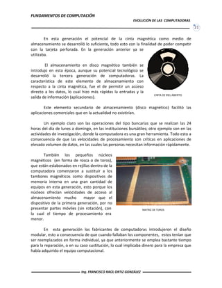 FUNDAMENTOS DE COMPUTACIÓN
EVOLUCIÓN DE LAS COMPUTADORAS
21
CINTA DE RIEL ABIERTO
En esta generación el potencial de la cinta magnética como medio de
almacenamiento se desarrolló lo suficiente, todo esto con la finalidad de poder competir
con la tarjeta perforada. En la generación anterior ya se
utilizaba.
El almacenamiento en disco magnético también se
introdujo en esta época, aunque su potencial tecnológico se
desarrolló la tercera generación de computadoras. La
característica de este elemento de almacenamiento con
respecto a la cinta magnética, fue el de permitir un acceso
directo a los datos, lo cual hizo más rápidas la entradas y la
salida de información (aplicaciones).
Este elemento secundario de almacenamiento (disco magnético) facilitó las
aplicaciones comerciales que en la actualidad no existirían.
Un ejemplo claro son las operaciones del tipo bancarias que se realizan las 24
horas del día de lunes a domingo, en las instituciones bursátiles; otro ejemplo son en las
actividades de investigación, donde la computadora es una gran herramienta. Todo esto a
consecuencia de que las velocidades de procesamiento son críticas en aplicaciones de
elevado volumen de datos, en las cuales las personas necesitan información rápidamente.
También los pequeños núcleos
magnéticos (en forma de rosca o de toros),
que están eslabonados en rejillas dentro de la
computadora comenzaron a sustituir a los
tambores magnéticos como dispositivos de
memoria interna en una gran cantidad de
equipos en esta generación, esto porque los
núcleos ofrecían velocidades de acceso al
almacenamiento mucho mayor que el
dispositivo de la primera generación, por no
presentar partes móviles (sin rotación), con
la cual el tiempo de procesamiento era
menor.
En esta generación los fabricantes de computadoras introdujeron el diseño
modular, esto a consecuencia de que cuando fallaban los componentes, estos tenían que
ser reemplazados en forma individual, ya que anteriormente se emplea bastante tiempo
para la reparación, o en su caso sustitución, lo cual implicaba dinero para la empresa que
había adquirido el equipo computacional.
MATRIZ DE TOROS
Ing. FRANCISCO RAÚL ORTIZ GONZÁLEZ
 