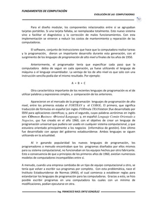 FUNDAMENTOS DE COMPUTACIÓN
EVOLUCIÓN DE LAS COMPUTADORAS
22
Para el diseño modular, los componentes relacionados entre sí se agrupaban
tarjetas portátiles. Si una tarjeta fallaba, se reemplazaba totalmente. Este nuevo sistema
vino a facilitar el diagnóstico y la corrección de malos funcionamientos. Con esta
implementación se vinieron a reducir los costos de mantenimiento y reparación de las
computadoras.
El software, conjunto de instrucciones que hace que la computadora realice tareas
y la programación, dieron un importante desarrollo durante esta generación, con el
surgimiento de los lenguajes de programación de alto nivel a finales de los años de 1950.
Anteriormente, el programador tenía que especificar cada paso que la
computadora debía de seguir en cada operación, ya fuese utilizando el lenguaje de
máquina o el lenguaje ensamblador. La ventaja de los de alto nivel es que solo con una
instrucción sencilla podía dar el mismo resultado. Por ejemplo:
A = B + C
Otra característica importante de los recientes lenguajes de programación es el de
utilizar palabras y expresiones simples, a comparación de los anteriores.
Aparecieron en el mercado de la programación lenguajes de programación de alto
nivel, entre los primeros estaba el FORTRAN y el COBOL. El primero, que significa
traducción de fórmulas en español (en ingles FORmula TRANslation )fue desarrollado por
IBM para aplicaciones científicas; y, para el segundo, cuyas palabras acrónimas en inglés
son: COmmon Business -Oriented Language; y, en español Lenguaje Común Orientado a
Negocios, que fue creado en el año 1960, con el objetivo de crear un lenguaje de
programación universal que pudiera ser usado en cualquier sistema computacional, y que
estuviera orientado principalmente a los negocios (informática de gestión). Este último
fue desarrollado con apoyo del gobierno estadounidense. Ambos lenguajes se siguen
utilizando en la actualidad.
Al ir ganando popularidad los nuevos lenguajes de programación, los
programadores a menudo encontraban que los programas diseñados por ellos mismos
para su sistema computacional, no funcionaban en los equipos hechos por otro fabricante.
Esto a consecuencia de que a principios de los primeros años de 1960, existían numerosos
modelos de computadores incompatibles entre sí.
A menudo, cuando una empresa cambiaba de un tipo de equipo computacional a otro, se
tenía que volver a escribir sus programas por completo. Con esta problemática, nace el
Instituto Estadounidense de Normas (ANSI), el cual comienza a establecer reglas para
estandarizar los lenguajes de programación para las computadoras. Gracias a esto, se hizo
posible escribir programas en una computadora los cuales con un mínimo de
modificaciones, podían ejecutarse en otra.
Ing. FRANCISCO RAÚL ORTIZ GONZÁLEZ
 
