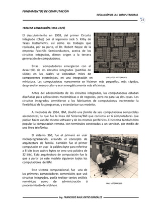 FUNDAMENTOS DE COMPUTACIÓN
EVOLUCIÓN DE LAS COMPUTADORAS
23
CIRCUITOS INTEGRADOS
IBM, SISTEMA/360
TERCERA GENERACIÓN (1965-1970)
El descubrimiento en 1958, del primer Circuito
Integrado (Chip) por el ingeniero Jack S. Kilby de
Texas Instruments, así como los trabajos que
realizaba, por su parte, el Dr. Robert Noyce de la
empresa Fairchild Semiconductors, acerca de los
circuitos integrados, dieron origen a la tercera
generación de computadoras.
Estas computadoras emergieron con el
desarrollo de los circuitos integrados (pastillas de
silicio) en las cuales se colocaban miles de
componentes electrónicos, en una integración en
miniatura. Las computadoras nuevamente se hicieron más pequeñas, más rápidas,
desprendían menos calor y eran energéticamente más eficientes.
Antes del advenimiento de los circuitos integrados, las computadoras estaban
diseñadas para aplicaciones matemáticas o de negocios, pero no para las dos cosas. Los
circuitos integrados permitieron a los fabricantes de computadoras incrementar la
flexibilidad de los programas, y estandarizar sus modelos.
A mediados de 1964, IBM, diseñó una familia de seis computadoras compatibles
ascendentes, la que fue la línea del Sistema/360 que consistía en 6 computadoras que
podían hacer uso del mismo software y de los mismos periféricos. El sistema también hizo
popular la computación remota, con terminales conectadas a un servidor, por medio de
una línea telefónica.
El sistema 360, fue el primero en usar
microprogramación, creando el concepto de
arquitectura de familia. También fue el primer
computador en usar la palabra byte para referirse
a 8 bits (con cuatro bytes se crea una palabra de
32 bits). Esta arquitectura de computación fue la
que a partir de este modelo siguieron todos los
computadores de IBM.
Este sistema computacional, fue una de
las primeras computadoras comerciales que usó
circuitos integrados, podía realizar tantos análisis
numéricos como de administración ó
procesamiento de archivos.
Ing. FRANCISCO RAÚL ORTIZ GONZÁLEZ
 