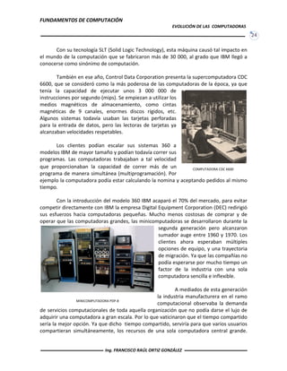 FUNDAMENTOS DE COMPUTACIÓN
EVOLUCIÓN DE LAS COMPUTADORAS
24
COMPUTADORA CDC 6600
Con su tecnología SLT (Solid Logic Technology), esta máquina causó tal impacto en
el mundo de la computación que se fabricaron más de 30 000, al grado que IBM llegó a
conocerse como sinónimo de computación.
También en ese año, Control Data Corporation presenta la supercomputadora CDC
6600, que se consideró como la más poderosa de las computadoras de la época, ya que
tenía la capacidad de ejecutar unos 3 000 000 de
instrucciones por segundo (mips). Se empiezan a utilizar los
medios magnéticos de almacenamiento, como cintas
magnéticas de 9 canales, enormes discos rígidos, etc.
Algunos sistemas todavía usaban las tarjetas perforadas
para la entrada de datos, pero las lectoras de tarjetas ya
alcanzaban velocidades respetables.
Los clientes podían escalar sus sistemas 360 a
modelos IBM de mayor tamaño y podían todavía correr sus
programas. Las computadoras trabajaban a tal velocidad
que proporcionaban la capacidad de correr más de un
programa de manera simultánea (multiprogramación). Por
ejemplo la computadora podía estar calculando la nomina y aceptando pedidos al mismo
tiempo.
Con la introducción del modelo 360 IBM acaparó el 70% del mercado, para evitar
competir directamente con IBM la empresa Digital Equipment Corporation (DEC) redirigió
sus esfuerzos hacia computadoras pequeñas. Mucho menos costosas de comprar y de
operar que las computadoras grandes, las minicomputadoras se desarrollaron durante la
segunda generación pero alcanzaron
sumador auge entre 1960 y 1970. Los
clientes ahora esperaban múltiples
opciones de equipo, y una trayectoria
de migración. Ya que las compañías no
podía esperarse por mucho tiempo un
factor de la industria con una sola
computadora sencilla e inflexible.
A mediados de esta generación
la industria manufacturera en el ramo
computacional observaba la demanda
de servicios computacionales de toda aquella organización que no podía darse el lujo de
adquirir una computadora a gran escala. Por lo que vaticinaron que el tiempo compartido
sería la mejor opción. Ya que dicho tiempo compartido, serviría para que varios usuarios
compartieran simultáneamente, los recursos de una sola computadora central grande.
MINICOMPUTADORA PDP-8
Ing. FRANCISCO RAÚL ORTIZ GONZÁLEZ
 