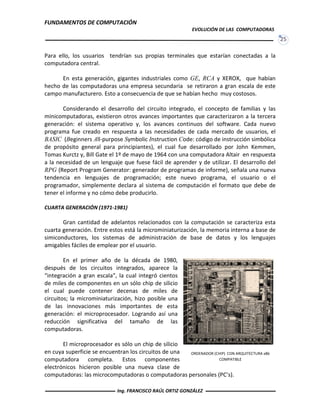 FUNDAMENTOS DE COMPUTACIÓN
EVOLUCIÓN DE LAS COMPUTADORAS
25
Para ello, los usuarios tendrían sus propias terminales que estarían conectadas a la
computadora central.
En esta generación, gigantes industriales como GE, RCA y XEROX, que habían
hecho de las computadoras una empresa secundaria se retiraron a gran escala de este
campo manufacturero. Esto a consecuencia de que se habían hecho muy costosos.
Considerando el desarrollo del circuito integrado, el concepto de familias y las
minicomputadoras, existieron otros avances importantes que caracterizaron a la tercera
generación: el sistema operativo y, los avances continuos del software. Cada nuevo
programa fue creado en respuesta a las necesidades de cada mercado de usuarios, el
BASIC (Beginners All-purpose Symbolic Instruction Code: código de instrucción simbólica
de propósito general para principiantes), el cual fue desarrollado por John Kemmen,
Tomas Kurctz y, Bill Gate el 1º de mayo de 1964 con una computadora Altair en respuesta
a la necesidad de un lenguaje que fuese fácil de aprender y de utilizar. El desarrollo del
RPG (Report Program Generator: generador de programas de informe), señala una nueva
tendencia en lenguajes de programación; este nuevo programa, el usuario o el
programador, simplemente declara al sistema de computación el formato que debe de
tener el informe y no cómo debe producirlo.
CUARTA GENERACIÓN (1971-1981)
Gran cantidad de adelantos relacionados con la computación se caracteriza esta
cuarta generación. Entre estos está la microminiaturización, la memoria interna a base de
simiconductores, los sistemas de administración de base de datos y los lenguajes
amigables fáciles de emplear por el usuario.
En el primer año de la década de 1980,
después de los circuitos integrados, aparece la
“integración a gran escala”, la cual integró cientos
de miles de componentes en un sólo chip de silicio
el cual puede contener decenas de miles de
circuitos; la microminiaturización, hizo posible una
de las innovaciones más importantes de esta
generación: el microprocesador. Logrando así una
reducción significativa del tamaño de las
computadoras.
El microprocesador es sólo un chip de silicio
en cuya superficie se encuentran los circuitos de una
computadora completa. Estos componentes
electrónicos hicieron posible una nueva clase de
computadoras: las microcomputadoras o computadoras personales (PC’s).
ORDENADOR (CHIP) CON ARQUITECTURA x86
COMPATIBLE
Ing. FRANCISCO RAÚL ORTIZ GONZÁLEZ
 