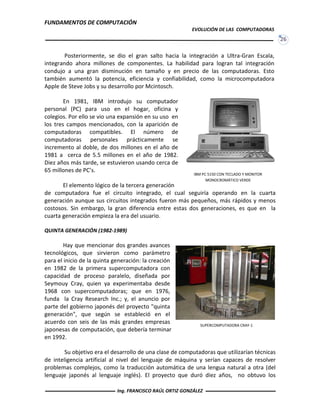 FUNDAMENTOS DE COMPUTACIÓN
EVOLUCIÓN DE LAS COMPUTADORAS
26
IBM PC 5150 CON TECLADO Y MONITOR
MONOCROMÁTICO VERDE
Posteriormente, se dio el gran salto hacia la integración a Ultra-Gran Escala,
integrando ahora millones de componentes. La habilidad para logran tal integración
condujo a una gran disminución en tamaño y en precio de las computadoras. Esto
también aumentó la potencia, eficiencia y confiabilidad, como la microcomputadora
Apple de Steve Jobs y su desarrollo por Mcintosch.
En 1981, IBM introdujo su computador
personal (PC) para uso en el hogar, oficina y
colegios. Por ello se vio una expansión en su uso en
los tres campos mencionados, con la aparición de
computadoras compatibles. El número de
computadoras personales prácticamente se
incremento al doble, de dos millones en el año de
1981 a cerca de 5.5 millones en el año de 1982.
Diez años más tarde, se estuvieron usando cerca de
65 millones de PC’s.
El elemento lógico de la tercera generación
de computadora fue el circuito integrado, el cual seguiría operando en la cuarta
generación aunque sus circuitos integrados fueron más pequeños, más rápidos y menos
costosos. Sin embargo, la gran diferencia entre estas dos generaciones, es que en la
cuarta generación empieza la era del usuario.
QUINTA GENERACIÓN (1982-1989)
Hay que mencionar dos grandes avances
tecnológicos, que sirvieron como parámetro
para el inicio de la quinta generación: la creación
en 1982 de la primera supercomputadora con
capacidad de proceso paralelo, diseñada por
Seymouy Cray, quien ya experimentaba desde
1968 con supercomputadoras; que en 1976,
funda la Cray Research Inc.; y, el anuncio por
parte del gobierno japonés del proyecto "quinta
generación", que según se estableció en el
acuerdo con seis de las más grandes empresas
japonesas de computación, que debería terminar
en 1992.
Su objetivo era el desarrollo de una clase de computadoras que utilizarían técnicas
de inteligencia artificial al nivel del lenguaje de máquina y serían capaces de resolver
problemas complejos, como la traducción automática de una lengua natural a otra (del
lenguaje japonés al lenguaje inglés). El proyecto que duró diez años, no obtuvo los
SUPERCOMPUTADORA CRAY-1
Ing. FRANCISCO RAÚL ORTIZ GONZÁLEZ
 