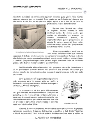 FUNDAMENTOS DE COMPUTACIÓN
EVOLUCIÓN DE LAS COMPUTADORAS
27
resultados esperados, las computadoras siguieron operando igual, ya que había muchos
casos en los que, o bien era imposible llevar a cabo una paralelización del mismo, o una
vez llevado a cabo ésta, no se apreciaba mejora alguna, o en el peor de los casos, se
producía una pérdida de rendimiento.
Hay que tener claro que para realizar
un programa paralelo primero se debe
identificar dentro del mismo, partes que
puedan ser ejecutadas por separado en
distintos procesadores. Además, es
importante señalar que un programa que se
ejecuta de manera secuencial, debe recibir
numerosas modificaciones para que pueda ser
ejecutado de manera paralela.
El proceso paralelo es aquél que se
lleva a cabo en computadoras que tienen la
capacidad de trabajar simultáneamente con varios microprocesadores. Aunque en teoría
el trabajo con varios microprocesadores debería ser mucho más rápido, es necesario llevar
a cabo una programación especial que permita asignar diferentes tareas de un mismo
proceso a los diversos microprocesadores que intervienen.
También se debe adecuar la memoria para que pueda atender los requerimientos
de los procesadores al mismo tiempo. Para solucionar este problema se tuvieron que
diseñar módulos de memoria compartida capaces de asignar áreas de caché para cada
procesador.
por lo que se sumaron los países tecnológicamente
más avanzados para no quedar atrás de Japón, la
característica principal sería la aplicación de la inteligencia
artificial (Al, Artificial Intelligence).
Las computadoras de esta generación contienen
una gran cantidad de microprocesadores trabajando en
paralelo y pueden reconocer voz e imágenes, teniendo la
capacidad de comunicarse con un lenguaje natural e irían
adquiriendo la habilidad para tomar decisiones con base
en procesos de aprendizaje fundamentados en sistemas
expertos e inteligencia artificial.
Para ello, el almacenamiento de información se realiza en dispositivos magnéticos
ópticos con capacidades de decenas de Gigabytes; se establece el DVD (Digital Video Disk
o Digital Versatile Disk) como estándar para el almacenamiento de video y sonido. La
SISTEMA DE COMPUTADORAS DE QUINTA GENERACIÓN
INTELIGENCIA ARTIFICIAL
Ing. FRANCISCO RAÚL ORTIZ GONZÁLEZ
 