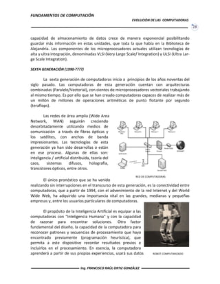 FUNDAMENTOS DE COMPUTACIÓN
EVOLUCIÓN DE LAS COMPUTADORAS
28
capacidad de almacenamiento de datos crece de manera exponencial posibilitando
guardar más información en estas unidades, que toda la que había en la Biblioteca de
Alejandría. Los componentes de los microprocesadores actuales utilizan tecnologías de
alta y ultra integración, denominadas VLSI (Very Large Scale/ Integration) y ULSI (Ultra Lar-
ge Scale Integration).
SEXTA GENERACIÓN (1990-????)
La sexta generación de computadoras inicia a principios de los años noventas del
siglo pasado. Las computadoras de esta generación cuentan con arquitecturas
combinadas (Paralelo/Vectorial), con cientos de microprocesadores vectoriales trabajando
al mismo tiempo. Es por ello que se han creado computadoras capaces de realizar más de
un millón de millones de operaciones aritméticas de punto flotante por segundo
(teraflops).
Las redes de área amplia (Wide Area
Network, WAN) seguirán creciendo
desorbitadamente utilizando medios de
comunicación a través de fibras ópticas y
los satélites, con anchos de banda
impresionantes. Las tecnologías de esta
generación ya han sido desarrollas o están
en ese proceso. Algunas de ellas son:
inteligencia / artificial distribuida, teoría del
caos, sistemas difusos, holografía,
transistores ópticos, entre otros.
El único pronóstico que se ha venido
realizando sin interrupciones en el transcurso de esta generación, es la conectividad entre
computadoras, que a partir de 1994, con el advenimiento de la red Internet y del World
Wide Web, ha adquirido una importancia vital en las grandes, medianas y pequeñas
empresas y, entre los usuarios particulares de computadoras.
El propósito de la Inteligencia Artificial es equipar a las
computadoras con "Inteligencia Humana" y con la capacidad
de razonar para encontrar soluciones. Otro factor
fundamental del diseño, la capacidad de la computadora para
reconocer patrones y secuencias de procesamiento que haya
encontrado previamente (programación heurística), que
permita a este dispositivo recordar resultados previos e
incluirlos en el procesamiento. En esencia, la computadora
aprenderá a partir de sus propias experiencias, usará sus datos
RED DE COMPUTADORAS
ROBOT COMPUTARIZADO
Ing. FRANCISCO RAÚL ORTIZ GONZÁLEZ
 