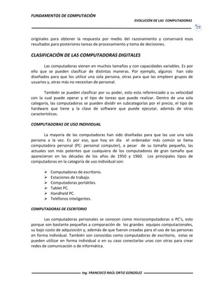 FUNDAMENTOS DE COMPUTACIÓN
EVOLUCIÓN DE LAS COMPUTADORAS
29
originales para obtener la respuesta por medio del razonamiento y conservará esos
resultados para posteriores tareas de procesamiento y toma de decisiones.
CLASIFICACIÓN DE LAS COMPUTADORAS DIGITALES
Las computadoras vienen en muchos tamaños y con capacidades variables. Es por
ello que se pueden clasificar de distintas maneras. Por ejemplo, algunos han sido
diseñados para que los utilice una sola persona, otras para que las empleen grupos de
usuarios y, otras más no necesitan de personal.
También se pueden clasificar por su poder, esto esta referenciado a su velocidad
con la cual puede operar y el tipo de tareas que puede realizar. Dentro de una sola
categoría, las computadoras se pueden dividir en subcategorías por el precio, el tipo de
hardware que tiene y la clase de software que puede ejecutar, además de otras
características.
COMPUTADORAS DE USO INDIVIDUAL
La mayoría de las computadoras han sido diseñadas para que las use una sola
persona a la vez. Es por eso, que hoy en día el ordenador más común se llama
computadora personal (PC: personal computer), a pesar de su tamaño pequeño, las
actuales son más potentes que cualquiera de los computadores de gran tamaño que
aparecieron en las décadas de los años de 1950 y 1960. Los principales tipos de
computadoras en la categoría de uso individual son:
 Computadoras de escritorio.
 Estaciones de trabajo.
 Computadoras portátiles.
 Tablet PC.
 Handheld PC.
 Teléfonos inteligentes.
COMPUTADORAS DE ESCRITORIO
Las computadoras personales se conocen como microcomputadoras o PC’s, esto
porque son bastante pequeñas a comparación de los grandes equipos computacionales,
su bajo costo de adquisición y, además de que fueron creadas para el uso de las personas
en forma individual. También son conocidas como computadoras de escritorio, estas se
pueden utilizar en forma individual o en su caso conectarlas unas con otras para crear
redes de comunicación o de informática.
Ing. FRANCISCO RAÚL ORTIZ GONZÁLEZ
 