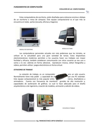FUNDAMENTOS DE COMPUTACIÓN
EVOLUCIÓN DE LAS COMPUTADORAS
30
Estas computadoras de escritorio, están diseñadas para colocarse encima o debajo
de un escritorio o mesa de cómputo. Éste equipo computacional es el que más se
encuentra en todas partes (escuela, oficinas y hogares).
Las computadoras personales actuales son más poderosas que las iniciales, se
utilizan en la actualidad para una gran variedad de tareas. Estos dispositivos
electromecánicos modernos permiten a los usuarios hacer sus trabajos con mayor
facilidad y eficacia, también establecen comunicación con otros usuarios ya sea uno o
varios a la vez: además en forma adicional, reproducen música, editan fotografías y
videos, permiten utilizar juegos electrónicos en forma virtual.
ESTACIONES DE TRABAJO
La estación de trabajo, es un computador especializado para un solo usuario.
Normalmente tiene más poder y capacidad de almacenamiento que una PC estándar.
Este equipo computacional es más popular entre científicos, ingenieros, diseñadores y
animadores. Cuenta con frecuencia de monitores grandes de alta resolución y,
capacidades de aceleración de gráficos. Lo cual la hace adecuada para el diseño
arquitectónico o de ingeniería, creación de modelos, animación y edición de videos.
MODELO DE ESCRITORIO
MODELO DE TORRE
ESTACIÓN DE TRABAJO
Ing. FRANCISCO RAÚL ORTIZ GONZÁLEZ
 