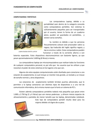 FUNDAMENTOS DE COMPUTACIÓN
EVOLUCIÓN DE LAS COMPUTADORAS
31
COMPUTADORAS PORTÁTILES
Las computadoras Laptop, debido a su
portabilidad caen dentro de la categoría conocida
como computadoras portátiles. Son sistemas lo
suficientemente pequeños para ser transportados
por el usuario; tienen la forma de un cuaderno
plano, pueden ser guardados en portafolios, y
existen varias tamaños.
Su nombre es debido a que las personas
frecuentemente colocan este procesador sobre su
regazo; lap traducido del inglés significa regazo, y
top es encima o sobre. Estas computadoras pueden
funcionar a través de la corriente alterna o con
baterías especiales. Estos dispositivos electromecánicos son bastante ligeros, ya que
pesan aproximadamente 3.600 kg (8 libras) o menos.
Las computadoras laptop son microcomputadoras que realizan todas las funciones
de cualquier computadora personal, es por ello que los usuarios que las utilizan y que
necesitan el poder de estos sistemas en los lugares a los que van.
Algunos de estos equipos computacionales están diseñados para conectarse a una
estación de acoplamiento, la cual incluye un monitor más grande, un teclado y un mouse
de tamaño normal u, otros dispositivos.
Las estaciones de acoplamiento también brindan puertos adicionales, que le
permiten a la laptop conectarse con distintos tipos de dispositivos o a una red de
comunicación informática, de la misma manera que lo haría un sistema de PC’s.
Existen además computadoras portátiles todavía más pequeñas que pesan entre
1.000 y 2.750 kg (2 y 6 libras) que son menos poderosas y ofrecen menos espacios de
almacenamiento y pantallas de menor tamaño que las laptop, denominadas notebook.
Este tipo de computadora portátil resulta ideal para los
viajeros debido a lo ligero de su peso.
COMPUTADORA PORTÁTIL LAPTOP
COMPUTADORA PORTÁTIL
Ing. FRANCISCO RAÚL ORTIZ GONZÁLEZ
 