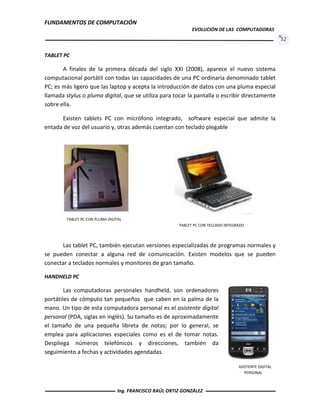 FUNDAMENTOS DE COMPUTACIÓN
EVOLUCIÓN DE LAS COMPUTADORAS
32
TABLET PC
A finales de la primera década del siglo XXI (2008), aparece el nuevo sistema
computacional portátil con todas las capacidades de una PC ordinaria denominado tablet
PC; es más ligero que las laptop y acepta la introducción de datos con una pluma especial
llamada stylus o pluma digital, que se utiliza para tocar la pantalla o escribir directamente
sobre ella.
Existen tablets PC con micrófono integrado, software especial que admite la
entada de voz del usuario y, otras además cuentan con teclado plegable
Las tablet PC, también ejecutan versiones especializadas de programas normales y
se pueden conectar a alguna red de comunicación. Existen modelos que se pueden
conectar a teclados normales y monitores de gran tamaño.
HANDHELD PC
Las computadoras personales handheld, son ordenadores
portátiles de cómputo tan pequeños que caben en la palma de la
mano. Un tipo de esta computadora personal es el asistente digital
personal (PDA, siglas en inglés). Su tamaño es de aproximadamente
el tamaño de una pequeña libreta de notas; por lo general, se
emplea para aplicaciones especiales como es el de tomar notas.
Despliega números telefónicos y direcciones, también da
seguimiento a fechas y actividades agendadas.
TABLET PC CON PLUMA DIGITAL
TABLET PC CON TECLADO INTEGRADO
ASISTENTE DIGITAL
PERSONAL
Ing. FRANCISCO RAÚL ORTIZ GONZÁLEZ
 
