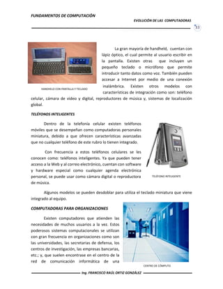 FUNDAMENTOS DE COMPUTACIÓN
EVOLUCIÓN DE LAS COMPUTADORAS
33
TELÉFONO INTELIGENTE
CENTRO DE CÓMPUTO
La gran mayoría de handheld, cuentan con
lápiz óptico, el cual permite al usuario escribir en
la pantalla. Existen otras que incluyen un
pequeño teclado o micrófono que permite
introducir tanto datos como voz. También pueden
accesar a Internet por medio de una conexión
inalámbrica. Existen otros modelos con
características de integración como son: teléfono
celular, cámara de video y digital, reproductores de música y, sistemas de localización
global.
TELÉFONOS INTELIGENTES
Dentro de la telefonía celular existen teléfonos
móviles que se desempeñan como computadoras personales
miniatura, debido a que ofrecen características avanzadas
que no cualquier teléfono de este rubro lo tienen integrado.
Con frecuencia a estos teléfonos celulares se les
conocen como: teléfonos inteligentes. Ya que pueden tener
acceso a la Web y al correo electrónico, cuentan con software
y hardware especial como cualquier agenda electrónica
personal, se puede usar como cámara digital o reproductora
de música.
Algunos modelos se pueden desdoblar para utiliza el teclado miniatura que viene
integrado al equipo.
COMPUTADORAS PARA ORGANIZACIONES
Existen computadores que atienden las
necesidades de muchos usuarios a la vez. Estos
poderosos sistemas computacionales se utilizan
con gran frecuencia en organizaciones como son
las universidades, las secretarias de defensa, los
centros de investigación, las empresas bancarias,
etc.; y, que suelen encontrase en el centro de la
red de comunicación informática de una
HANDHELD CON PANTALLA Y TECLADO
Ing. FRANCISCO RAÚL ORTIZ GONZÁLEZ
 