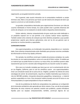 FUNDAMENTOS DE COMPUTACIÓN
EVOLUCIÓN DE LAS COMPUTADORAS
34
organización, ya sea gubernamental o privada.
Por lo general, cada usuario interactúa con la computadora mediante su propia
terminal; esto, libera a las personas que hacen uso del sistema de cómputo de tener que
esperar su turno en un solo teclado y monitor.
Las grandes computadoras destinadas para organizaciones funcionan con miles de
usuarios individuales al mismo tiempo, los cuales pueden estar a grandes distancias del
centro de cómputo o en la instalación en donde reside el dispositivo electromecánico
Existen además, sistemas computacionales de gran escala que están dedicados a
un propósito especial con lo cual permite a los usuarios realizar tareas específicas.
También existen otros sistemas de cómputo que tiene distintos propósitos y que pueden
proporcionar soporte para diversas aplicaciones; esta son las de uso general, que se
presentan en muchos tamaños y capacidades.
SUPERCOMPUTADORAS
Una supercomputadora, es el ordenador más potente, disponible en un momento
dado. Estos sistemas computacionales están diseñados para procesar enormes cantidades
de información en forma muy rápida y eficiente.
Por ejemplo, los científicos construyen modelos de procesos complejos, los cuales
los simulan en una supercomputadora, como es la caso de la fisión nuclear. A medida que
un material que se puede fisionar se acerca a su masa crítica, los científicos quieren saber
exactamente qué ocurrirá durante cada milisegundo de una reacción nuclear en cadena.
Otro caso es el estudio complejo que tiene que ver con la contaminación del aire
en Los Ángeles, California, para lo cual los científicos usaron una supercomputadora.
Crear una simulación exacta de la cuenca de Los Ángeles y predecir los efectos de varias
estrategias de control de contaminación, requirió un modelo matemático que involucró a
más de 500 000 variables, incluyendo elevaciones geográficas, temperaturas y material
químico suspendido en el aire. Esta simulación hubiera tomado cerca de 45 horas en una
minicomputadora; la supercomputadora lo hizo en media hora.
Uno de los problemas de diseño de computadoras tan poderosas es la dispersión
de la tremenda cantidad de calor generado por dicho sistema. Cray, uno de los principales
fabricantes de estos sistemas tan potentes resolvió este problema, usando enfriadores
líquidos para sus equipos computacionales; también, construyó algunas de sus
Ing. FRANCISCO RAÚL ORTIZ GONZÁLEZ
 