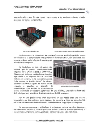 FUNDAMENTOS DE COMPUTACIÓN
EVOLUCIÓN DE LAS COMPUTADORAS
35
superordenadores con formas curvas para ayudar a los equipos a disipar el calor
generado por ciertos componentes.
Recientemente, la Universidad Nacional Autónoma de México (UNAM) ha puesto
en operación a la computadora “más potente de América Latina”, con capacidad para
procesar más de siete billones de operaciones
aritméticas por segundo.
La KanBalam, es siete mil veces más
potente que la primera supercomputadora
adquirida por la UNAM en 1991, la CRAY-YMP, y
79 veces más poderosa en cálculo que el equipo
AlphaServer SC45, adquirido en 2003. Costó tres
millones de dólares, es la supercomputadora
“más potente de América Latina”, la número
126 entre las 500 más rápidas del mundo y la 28
respecto a aquellas en posesión de
universidades. Este equipo de supercómputo
cuenta con mil 368 procesadores Opteron de 2.6 GHz de AMD, una memoria RAM total
de 3 mil gigabytes y un sistema de almacenamiento de 160 terabytes.
Los mil 368 procesadores están organizados en 337 nodos, cada uno con dos
procesadores de dos núcleos y ocho gigabytes de memoria, y éstos, así como los 768
discos de almacenamiento se comunican a una velocidad de 10 gigabytes por segundo.
La supercomputadora es utilizada en la universidad nacional para investigaciones
de áreas como astrofísica, física de partículas, química cuántica, estudios del clima y la
contaminación, ingeniería sísmica, geología o ciencias biológicas y de materiales.
SUPERCOMPUTADORAS CRAY SUPERCOMPUTADORA CRAY-1, CON FORMA CURVEADA
SUPERCOMPUTADORA KanBalam
Ing. FRANCISCO RAÚL ORTIZ GONZÁLEZ
 