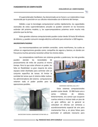 FUNDAMENTOS DE COMPUTACIÓN
EVOLUCIÓN DE LAS COMPUTADORAS
36
El superordenador KanBalam, fue denominado así en honor a un matemático maya
reconocido por la precisión en sus cálculos relacionados con el dominio del tiempo.
Debido a que la tecnología computacional cambia rápidamente, las capacidades
avanzadas de estos superordenadores actuales se pueden convertir en las funciones
estándar del próximo modelo; y, las supercomputadoras próximas serán mucho más
potentes que las de hoy.
Estos grandes sistemas computacionales pueden costar desde 10 hasta 30 millones
de dólares; y, pueden consumir energía eléctrica suficiente para alimentar a 100 hogares.
MACROCOMPUTADORAS
Las macrocomputadoras son también conocidas como mainframes, las cuales se
utilizan en organizaciones grandes como: compañías de seguros y bancos; en donde con
frecuencia muchas personas necesitan utilizar los mismos datos.
Las computadoras mainframe son sistemas grandes y poderosos; las más grandes
pueden atender las necesidades de
procesamiento de miles de usuarios al mismo
tiempo. Pero lo que estos ofrecen en poder, les
falta en flexibilidad. La gran mayoría de estos
equipos están diseñados para controlar sólo un
conjunto específico de tareas. Al limitar la
cantidad de tareas que el sistema debe realizar,
los administradores del sistema computacional,
retienen todo el poder posible para las
operaciones posibles.
Estos sistemas computacionales
pueden costar desde 35 000 hasta uno o
varios millones de dólares.
Anteriormente, era común que ocuparan
cuartos enteros o incluso todo un piso de
un gran edificio; por lo general se
colocaban en oficinas con ventanas y
acondicionamiento especial de aire para
mantenerlas frías y, en pisos falsos para
acomodar el cableado necesario para
MACROCOMPUTADORA o MAINFRAME SISTEMA IBM z10
MAINFRAME HONEYWELL-BULL DPS 7
Ing. FRANCISCO RAÚL ORTIZ GONZÁLEZ
 