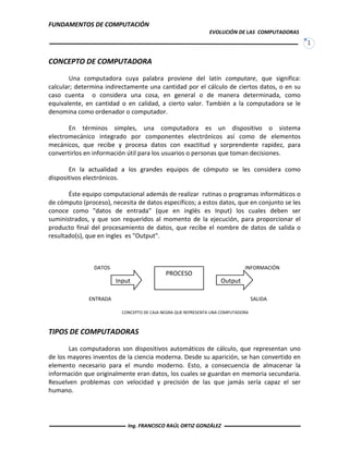 FUNDAMENTOS DE COMPUTACIÓN
EVOLUCIÓN DE LAS COMPUTADORAS
1
CONCEPTO DE COMPUTADORA
Una computadora cuya palabra proviene del latín computare, que significa:
calcular; determina indirectamente una cantidad por el cálculo de ciertos datos, o en su
caso cuenta o considera una cosa, en general o de manera determinada, como
equivalente, en cantidad o en calidad, a cierto valor. También a la computadora se le
denomina como ordenador o computador.
En términos simples, una computadora es un dispositivo o sistema
electromecánico integrado por componentes electrónicos así como de elementos
mecánicos, que recibe y procesa datos con exactitud y sorprendente rapidez, para
convertirlos en información útil para los usuarios o personas que toman decisiones.
En la actualidad a los grandes equipos de cómputo se les considera como
dispositivos electrónicos.
Éste equipo computacional además de realizar rutinas o programas informáticos o
de cómputo (proceso), necesita de datos específicos; a estos datos, que en conjunto se les
conoce como "datos de entrada" (que en inglés es Input) los cuales deben ser
suministrados, y que son requeridos al momento de la ejecución, para proporcionar el
producto final del procesamiento de datos, que recibe el nombre de datos de salida o
resultado(s), que en ingles es "Output".
DATOS INFORMACIÓN
ENTRADA SALIDA
TIPOS DE COMPUTADORAS
Las computadoras son dispositivos automáticos de cálculo, que representan uno
de los mayores inventos de la ciencia moderna. Desde su aparición, se han convertido en
elemento necesario para el mundo moderno. Esto, a consecuencia de almacenar la
información que originalmente eran datos, los cuales se guardan en memoria secundaria.
Resuelven problemas con velocidad y precisión de las que jamás sería capaz el ser
humano.
PROCESO
Input Output
CONCEPTO DE CAJA NEGRA QUE REPRESENTA UNA COMPUTADORA
Ing. FRANCISCO RAÚL ORTIZ GONZÁLEZ
 