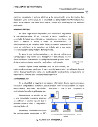 FUNDAMENTOS DE COMPUTACIÓN
EVOLUCIÓN DE LAS COMPUTADORAS
37
mantener conectado el sistema eléctrico y de comunicación entre terminales. Esta
disposición ya no es muy usual. En la actualidad una computadora mainframe típica luce
como un archivero o una hilera de archiveros, aunque aún puede requerir un ambiente
controlado.
MINICOMPUTADORAS
En 1960, surge la minicomputadora, una versión más pequeña de
la macrocomputadora. Al ser orientada a tareas específicas, no
necesitaba de todos los periféricos que necesitaba un mainframe; esto
ayudó a reducir el precio y costos de mantenimiento. Las
minicomputadoras, en tamaño y poder de procesamiento, se encuentran
entre los mainframes y las estaciones de trabajo, por lo que suelen
conocérseles como computadoras de rango medio.
En general, una minicomputadora, es un sistema multiproceso
(varios procesos en paralelo) capaz de soportar de 10 hasta 200 usuarios
simultáneamente. Actualmente se usan para almacenar grandes bases
de datos, automatización industrial y aplicaciones multiusuario.
Aunque algunas están diseñadas para un solo usuario, los
equipos más poderosos pueden servir para controlar las entradas y las salidas de datos de
cientos de usuarios al mismo tiempo. Se puede acceder a este sistema computacional por
medio de una terminal o de una computadora personal.
SERVIDORES DE RED
En la actualidad, la mayoría de las redes de información de una organización están
basadas en computadoras personales. Los usuarios en forma individual tienen sus propias
computadoras personales (terminales) conectadas a una o más computadores
centralizados llamados servidores de red.
Normalmente, un servidor de red
es una computadora personal poderosa
con software y equipo especial que le
permite funcionar como la computadora
principal de la red.
Las redes y servidores basados en
las computadoras personales o PC’s
MINICOMPUTADORA
PDP-8
VARIAS MICROCOMPUTADORAS CONECTADAS A UNA PC
CENTRAL
Ing. FRANCISCO RAÚL ORTIZ GONZÁLEZ
 